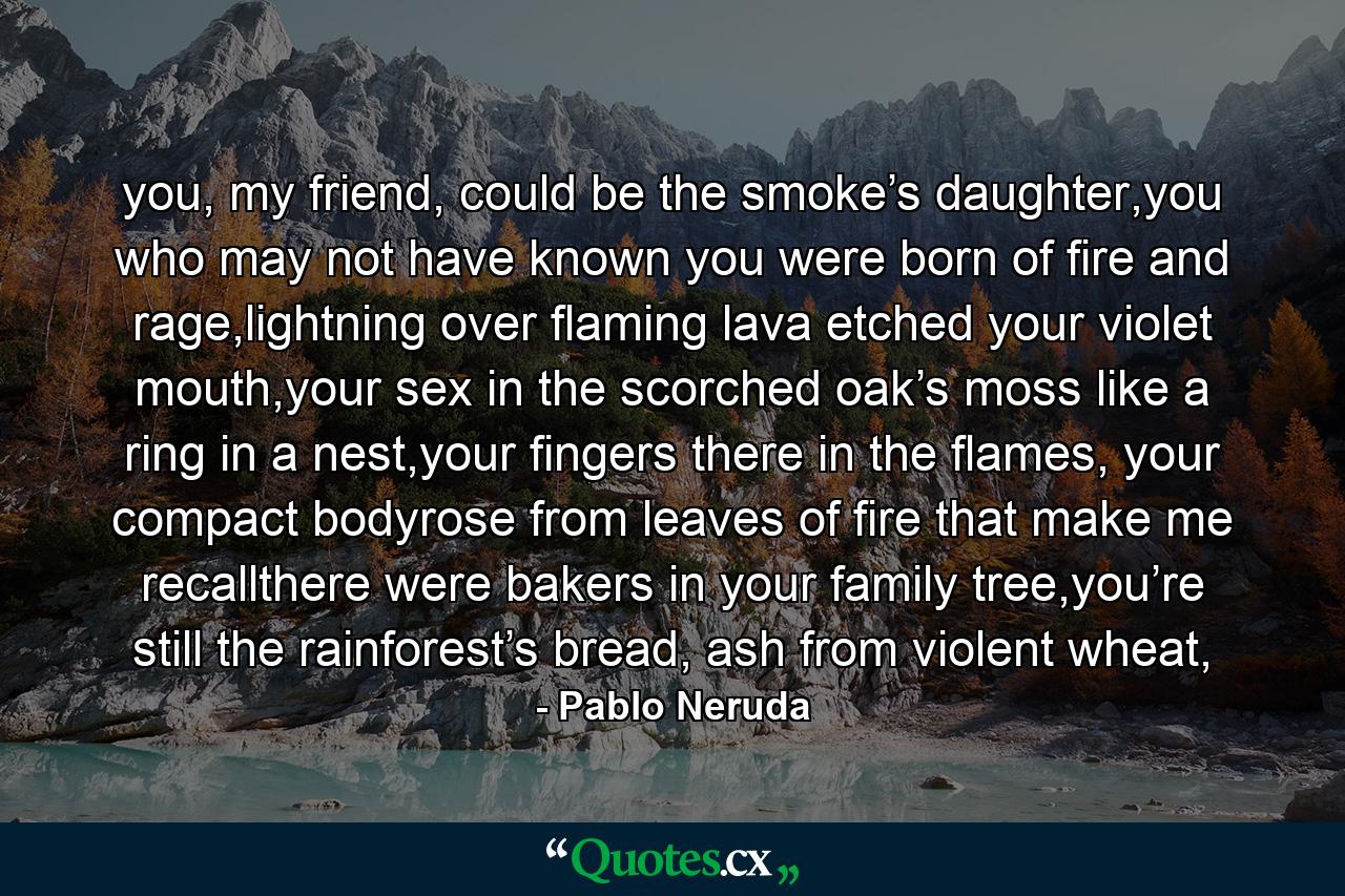 you, my friend, could be the smoke’s daughter,you who may not have known you were born of fire and rage,lightning over flaming lava etched your violet mouth,your sex in the scorched oak’s moss like a ring in a nest,your fingers there in the flames, your compact bodyrose from leaves of fire that make me recallthere were bakers in your family tree,you’re still the rainforest’s bread, ash from violent wheat, - Quote by Pablo Neruda