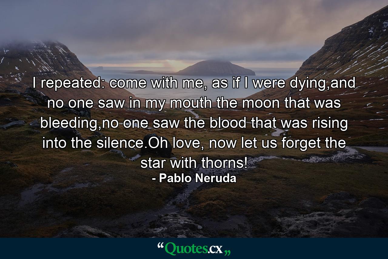 I repeated: come with me, as if I were dying,and no one saw in my mouth the moon that was bleeding,no one saw the blood that was rising into the silence.Oh love, now let us forget the star with thorns! - Quote by Pablo Neruda