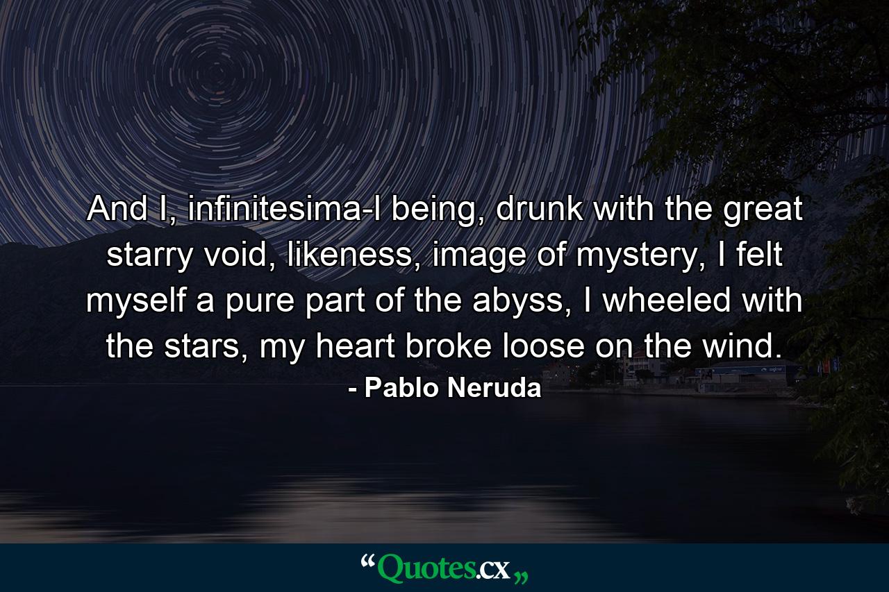 And I, infinitesima­l being, drunk with the great starry void, likeness, image of mystery, I felt myself a pure part of the abyss, I wheeled with the stars, my heart broke loose on the wind. - Quote by Pablo Neruda