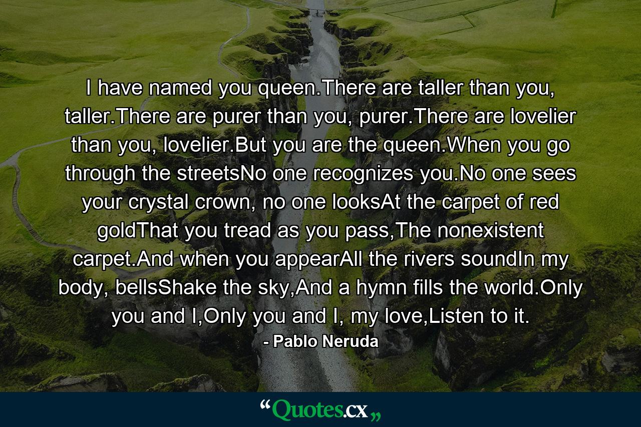 I have named you queen.There are taller than you, taller.There are purer than you, purer.There are lovelier than you, lovelier.But you are the queen.When you go through the streetsNo one recognizes you.No one sees your crystal crown, no one looksAt the carpet of red goldThat you tread as you pass,The nonexistent carpet.And when you appearAll the rivers soundIn my body, bellsShake the sky,And a hymn fills the world.Only you and I,Only you and I, my love,Listen to it. - Quote by Pablo Neruda