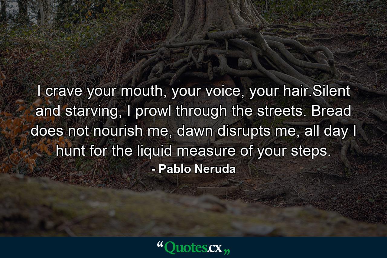 I crave your mouth, your voice, your hair.Silent and starving, I prowl through the streets. Bread does not nourish me, dawn disrupts me, all day I hunt for the liquid measure of your steps. - Quote by Pablo Neruda