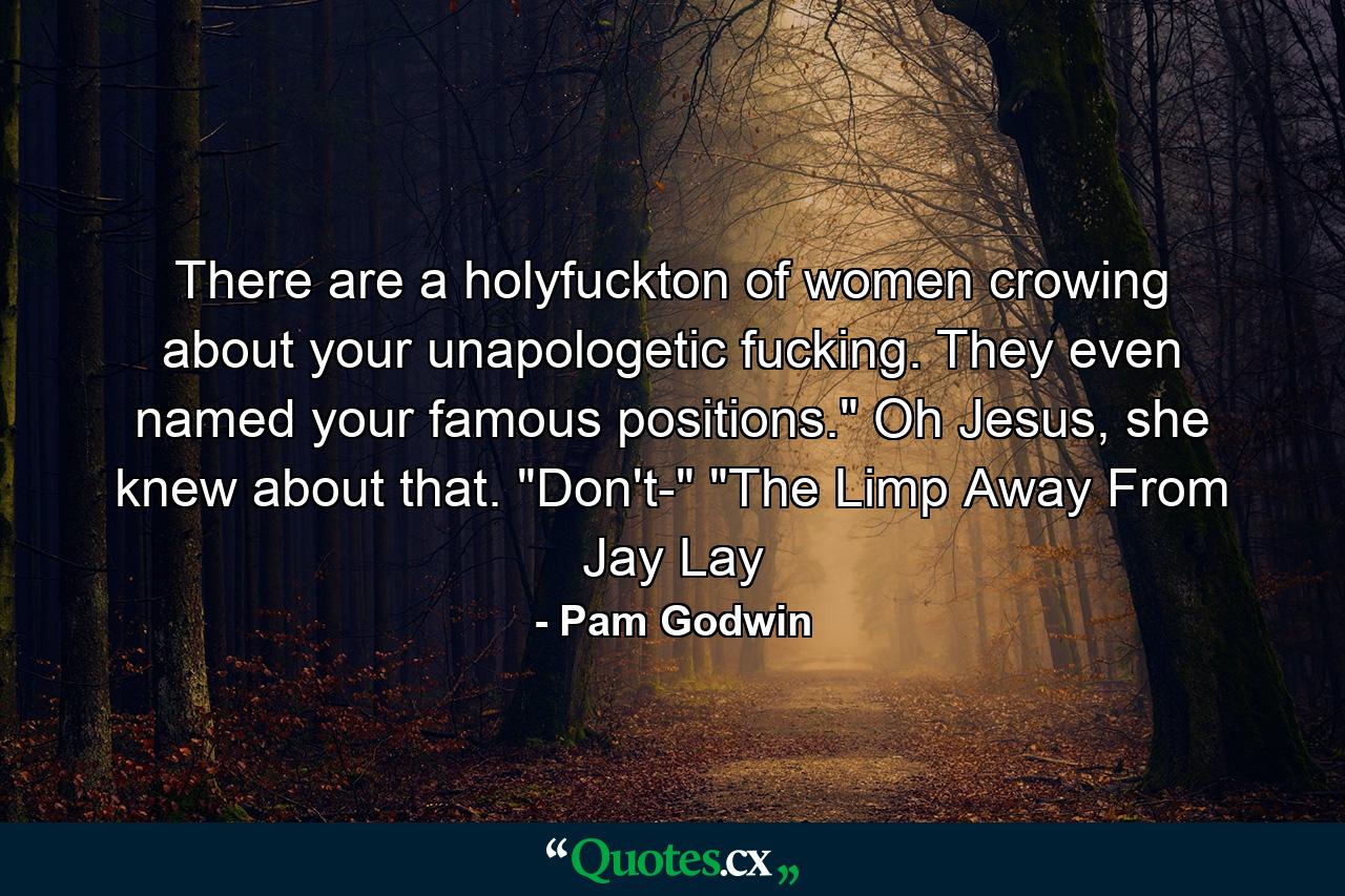 There are a holyfuckton of women crowing about your unapologetic fucking. They even named your famous positions.