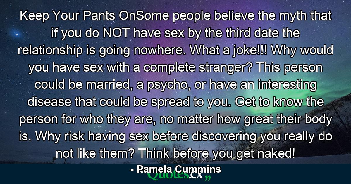 Keep Your Pants OnSome people believe the myth that if you do NOT have sex by the third date the relationship is going nowhere. What a joke!!! Why would you have sex with a complete stranger? This person could be married, a psycho, or have an interesting disease that could be spread to you. Get to know the person for who they are, no matter how great their body is. Why risk having sex before discovering you really do not like them? Think before you get naked! - Quote by Pamela Cummins