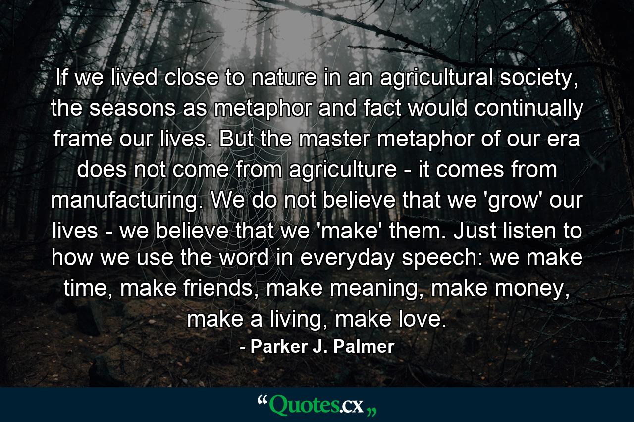 If we lived close to nature in an agricultural society, the seasons as metaphor and fact would continually frame our lives. But the master metaphor of our era does not come from agriculture - it comes from manufacturing. We do not believe that we 'grow' our lives - we believe that we 'make' them. Just listen to how we use the word in everyday speech: we make time, make friends, make meaning, make money, make a living, make love. - Quote by Parker J. Palmer