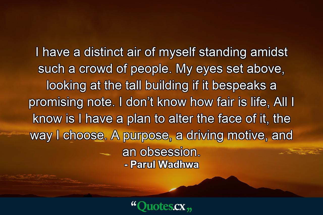 I have a distinct air of myself standing amidst such a crowd of people. My eyes set above, looking at the tall building if it bespeaks a promising note. I don’t know how fair is life, All I know is I have a plan to alter the face of it, the way I choose. A purpose, a driving motive, and an obsession. - Quote by Parul Wadhwa