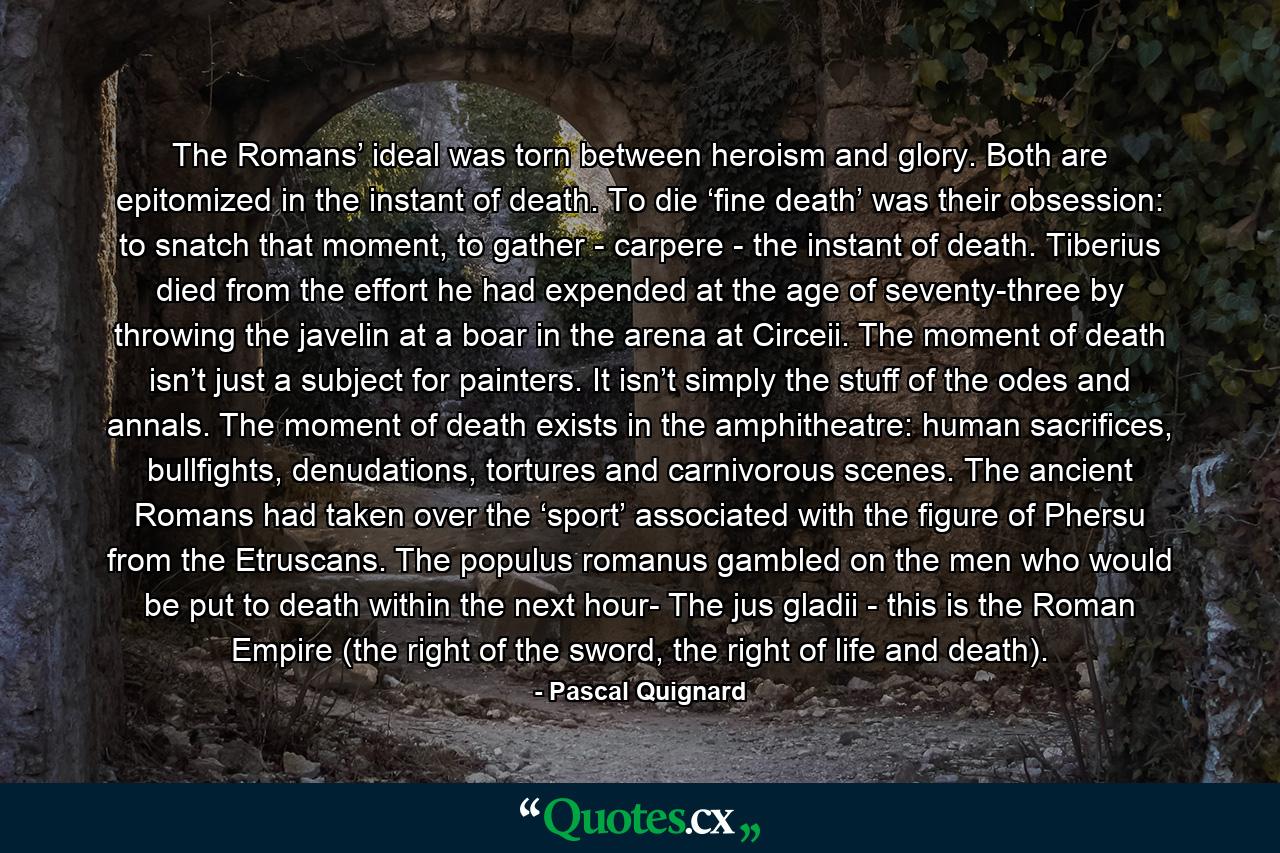 The Romans’ ideal was torn between heroism and glory. Both are epitomized in the instant of death. To die ‘fine death’ was their obsession: to snatch that moment, to gather - carpere - the instant of death. Tiberius died from the effort he had expended at the age of seventy-three by throwing the javelin at a boar in the arena at Circeii. The moment of death isn’t just a subject for painters. It isn’t simply the stuff of the odes and annals. The moment of death exists in the amphitheatre: human sacrifices, bullfights, denudations, tortures and carnivorous scenes. The ancient Romans had taken over the ‘sport’ associated with the figure of Phersu from the Etruscans. The populus romanus gambled on the men who would be put to death within the next hour- The jus gladii - this is the Roman Empire (the right of the sword, the right of life and death). - Quote by Pascal Quignard