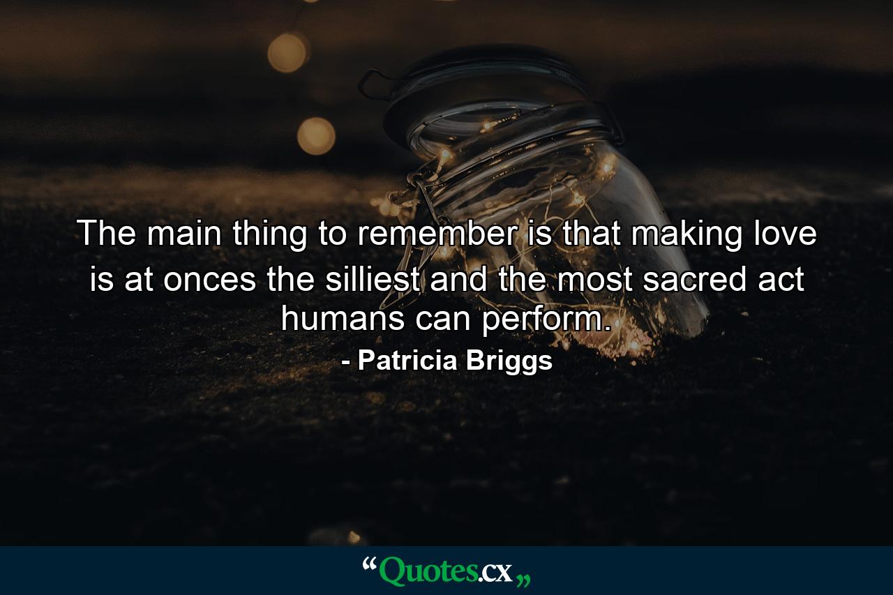 The main thing to remember is that making love is at onces the silliest and the most sacred act humans can perform. - Quote by Patricia Briggs