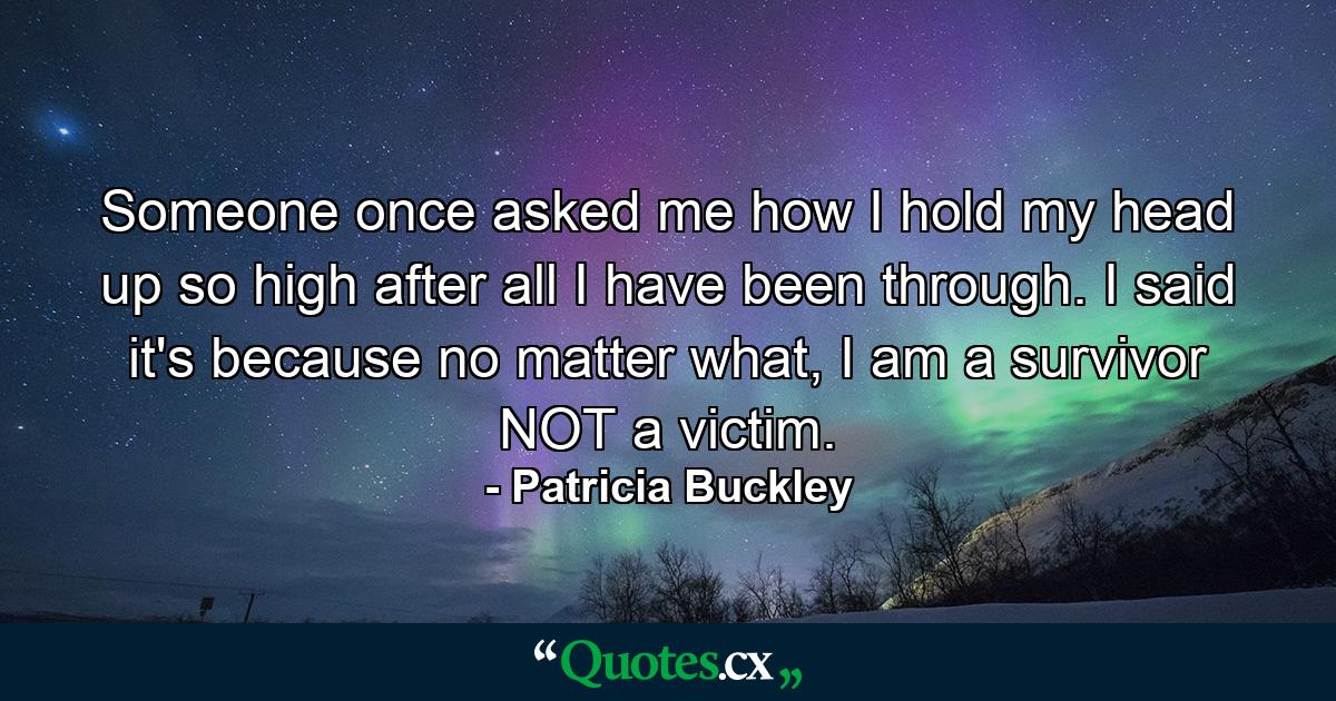 Someone once asked me how I hold my head up so high after all I have been through. I said it's because no matter what, I am a survivor NOT a victim. - Quote by Patricia Buckley