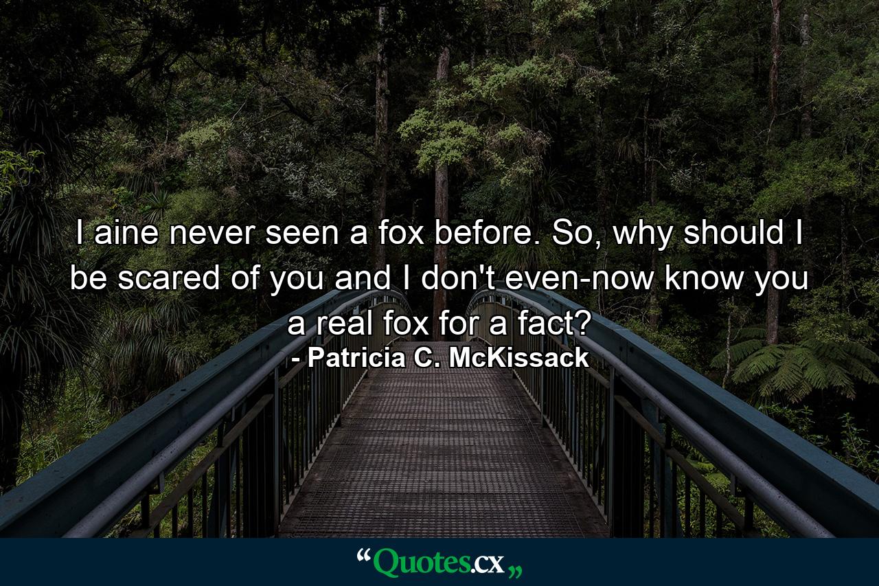 I aine never seen a fox before. So, why should I be scared of you and I don't even-now know you a real fox for a fact? - Quote by Patricia C. McKissack