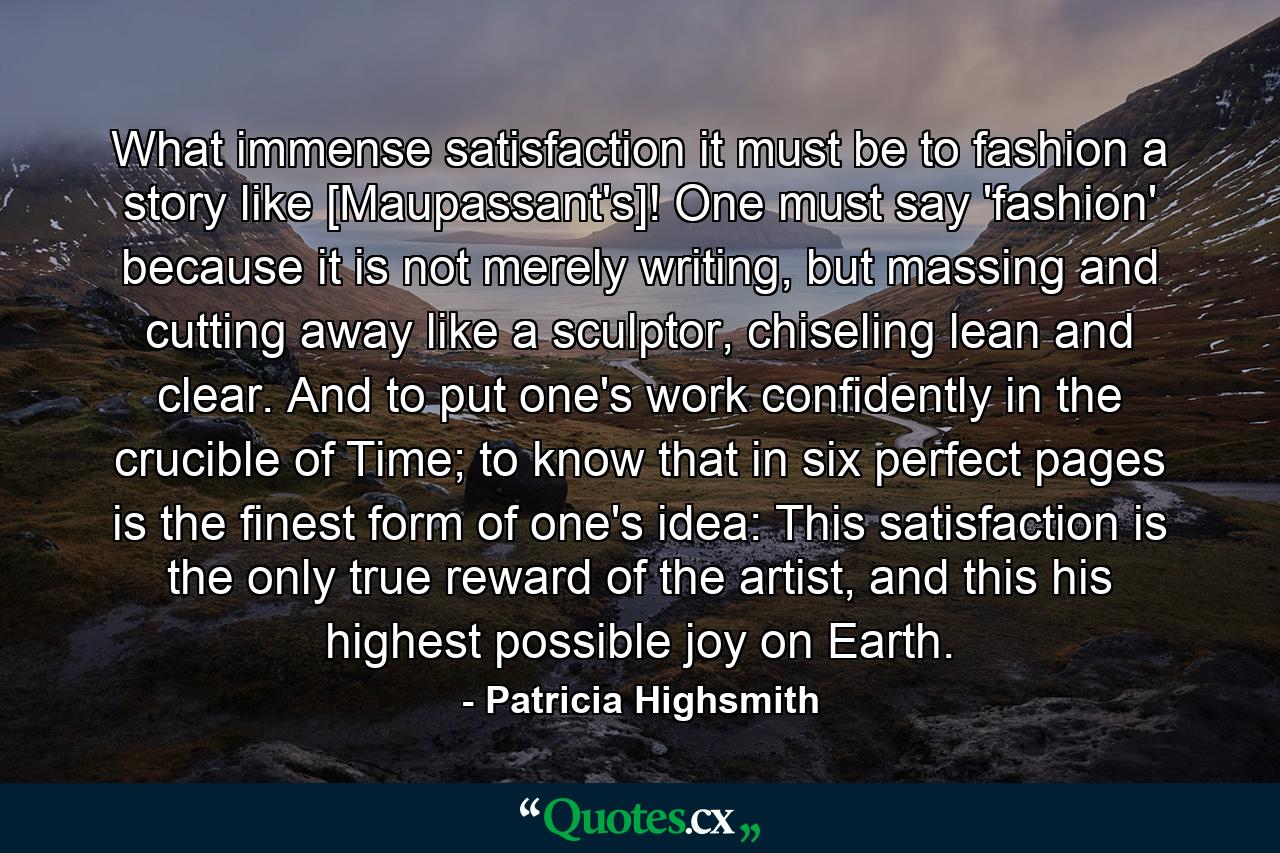 What immense satisfaction it must be to fashion a story like [Maupassant's]! One must say 'fashion' because it is not merely writing, but massing and cutting away like a sculptor, chiseling lean and clear. And to put one's work confidently in the crucible of Time; to know that in six perfect pages is the finest form of one's idea: This satisfaction is the only true reward of the artist, and this his highest possible joy on Earth. - Quote by Patricia Highsmith