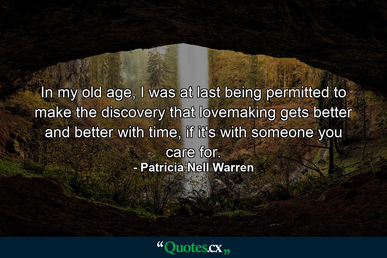 In my old age, I was at last being permitted to make the discovery that lovemaking gets better and better with time, if it's with someone you care for. - Quote by Patricia Nell Warren