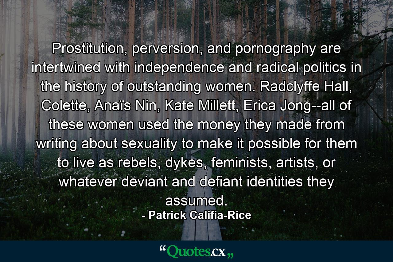 Prostitution, perversion, and pornography are intertwined with independence and radical politics in the history of outstanding women. Radclyffe Hall, Colette, Anaïs Nin, Kate Millett, Erica Jong--all of these women used the money they made from writing about sexuality to make it possible for them to live as rebels, dykes, feminists, artists, or whatever deviant and defiant identities they assumed. - Quote by Patrick Califia-Rice