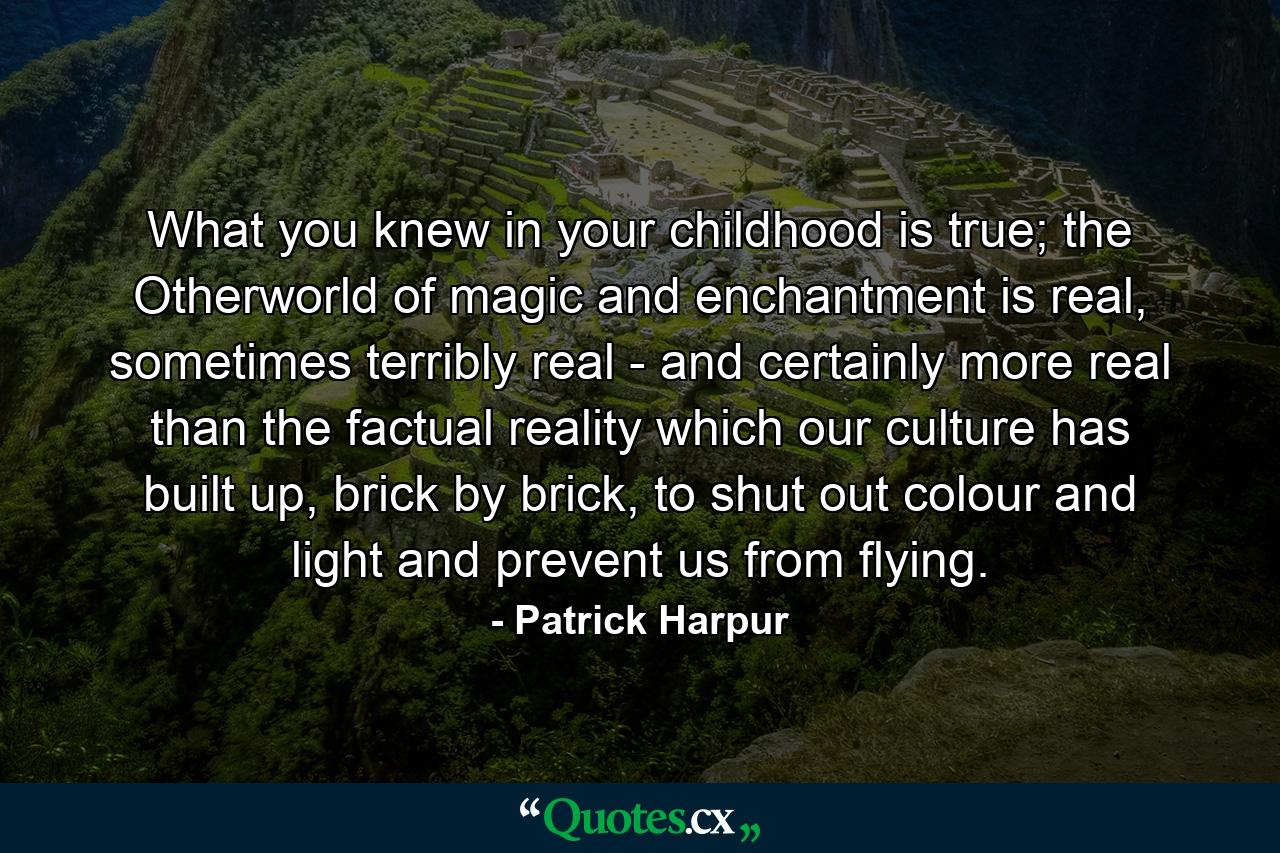 What you knew in your childhood is true; the Otherworld of magic and enchantment is real, sometimes terribly real - and certainly more real than the factual reality which our culture has built up, brick by brick, to shut out colour and light and prevent us from flying. - Quote by Patrick Harpur