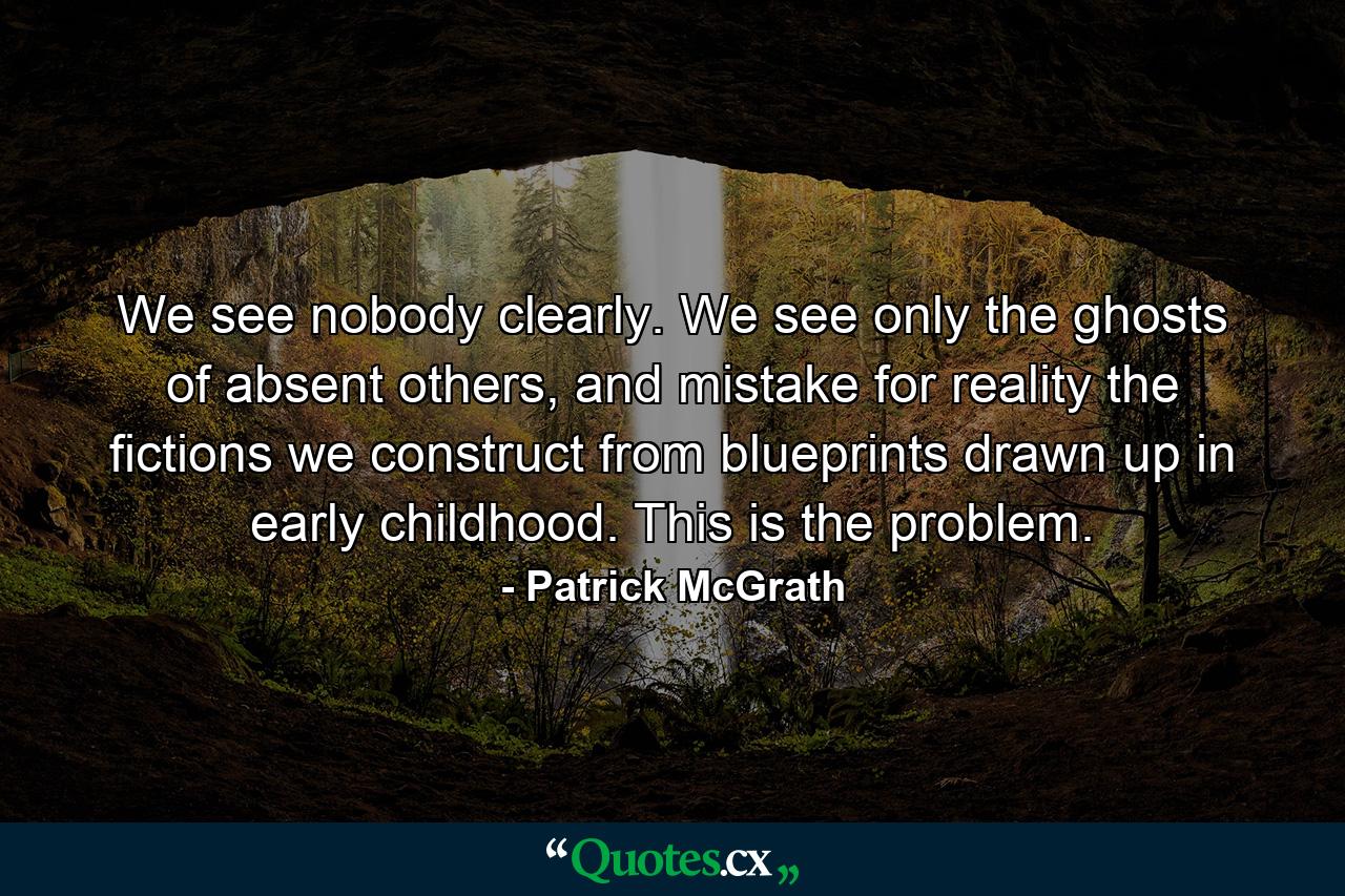 We see nobody clearly. We see only the ghosts of absent others, and mistake for reality the fictions we construct from blueprints drawn up in early childhood. This is the problem. - Quote by Patrick McGrath