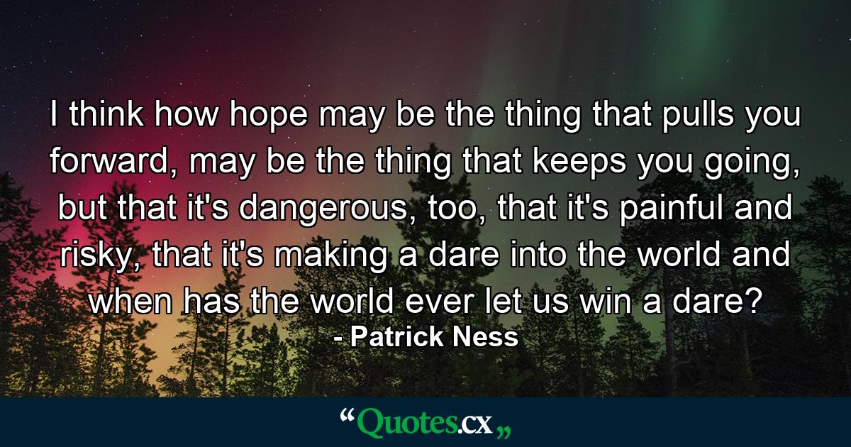 I think how hope may be the thing that pulls you forward, may be the thing that keeps you going, but that it's dangerous, too, that it's painful and risky, that it's making a dare into the world and when has the world ever let us win a dare? - Quote by Patrick Ness