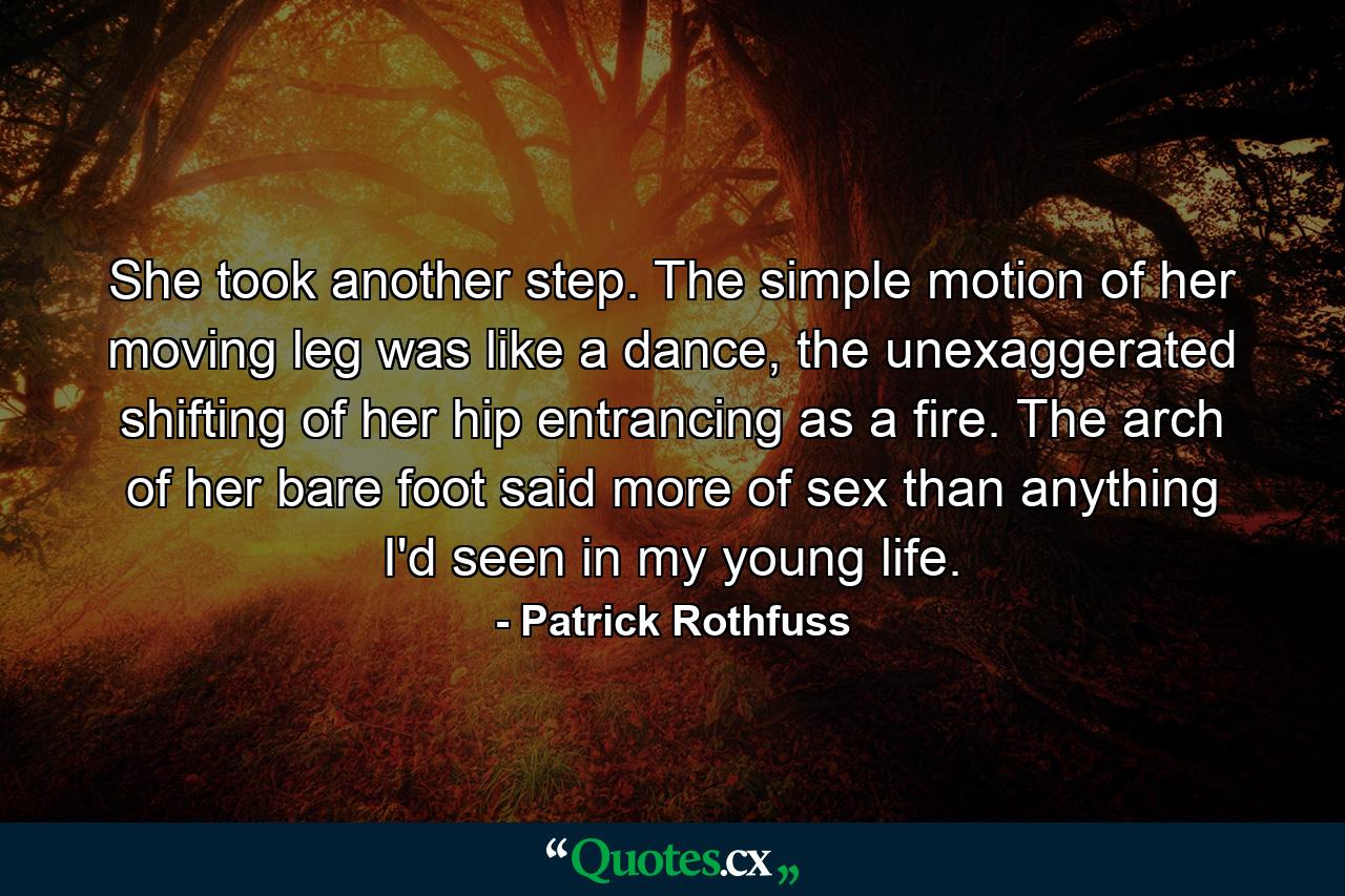 She took another step. The simple motion of her moving leg was like a dance, the unexaggerated shifting of her hip entrancing as a fire. The arch of her bare foot said more of sex than anything I'd seen in my young life. - Quote by Patrick Rothfuss