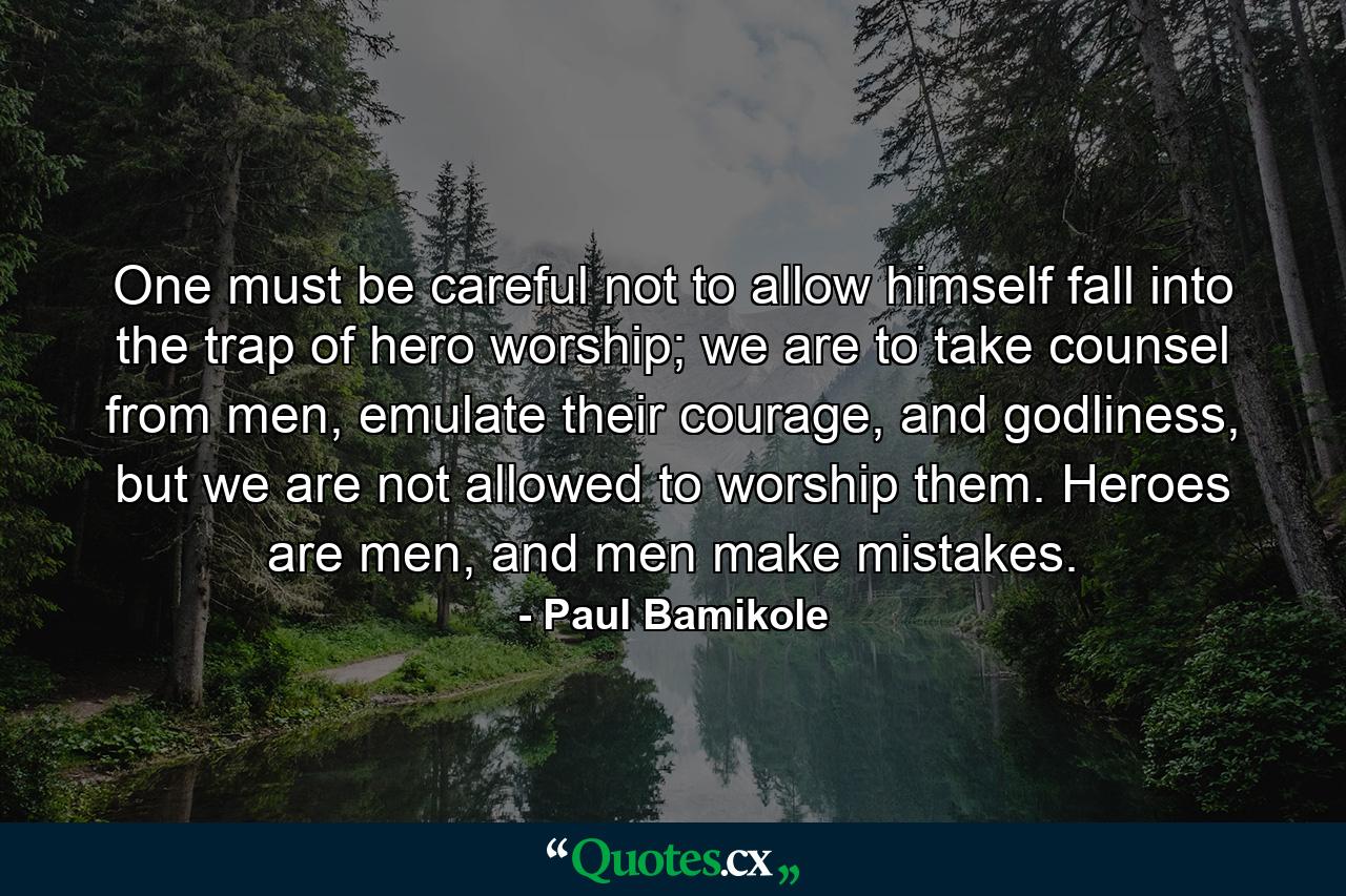 One must be careful not to allow himself fall into the trap of hero worship; we are to take counsel from men, emulate their courage, and godliness, but we are not allowed to worship them. Heroes are men, and men make mistakes. - Quote by Paul Bamikole