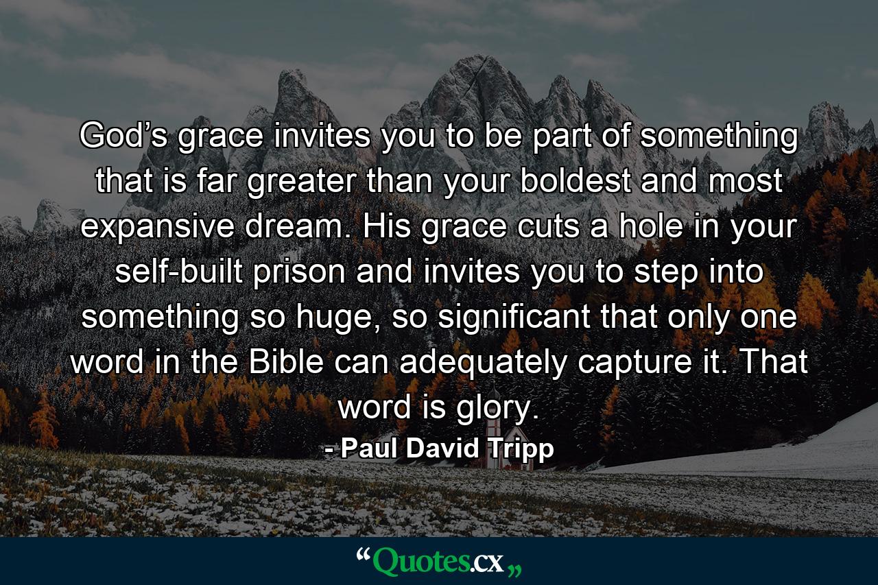 God’s grace invites you to be part of something that is far greater than your boldest and most expansive dream. His grace cuts a hole in your self-built prison and invites you to step into something so huge, so significant that only one word in the Bible can adequately capture it. That word is glory. - Quote by Paul David Tripp