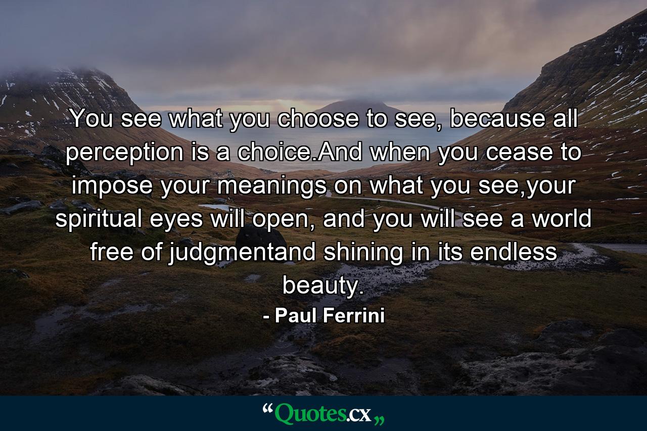 You see what you choose to see, because all perception is a choice.And when you cease to impose your meanings on what you see,your spiritual eyes will open, and you will see a world free of judgmentand shining in its endless beauty. - Quote by Paul Ferrini