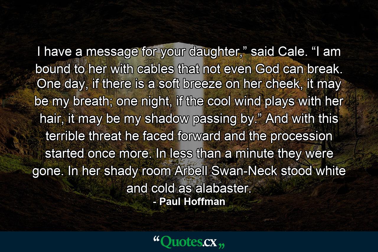 I have a message for your daughter,” said Cale. “I am bound to her with cables that not even God can break. One day, if there is a soft breeze on her cheek, it may be my breath; one night, if the cool wind plays with her hair, it may be my shadow passing by.” And with this terrible threat he faced forward and the procession started once more. In less than a minute they were gone. In her shady room Arbell Swan-Neck stood white and cold as alabaster. - Quote by Paul Hoffman