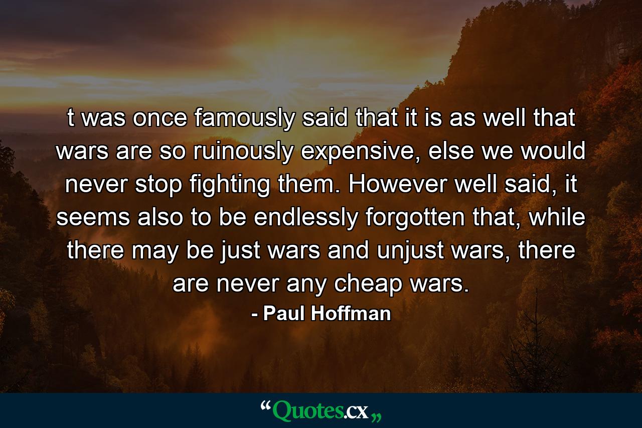 t was once famously said that it is as well that wars are so ruinously expensive, else we would never stop fighting them. However well said, it seems also to be endlessly forgotten that, while there may be just wars and unjust wars, there are never any cheap wars. - Quote by Paul Hoffman