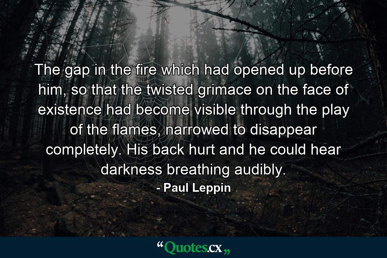 The gap in the fire which had opened up before him, so that the twisted grimace on the face of existence had become visible through the play of the flames, narrowed to disappear completely. His back hurt and he could hear darkness breathing audibly. - Quote by Paul Leppin