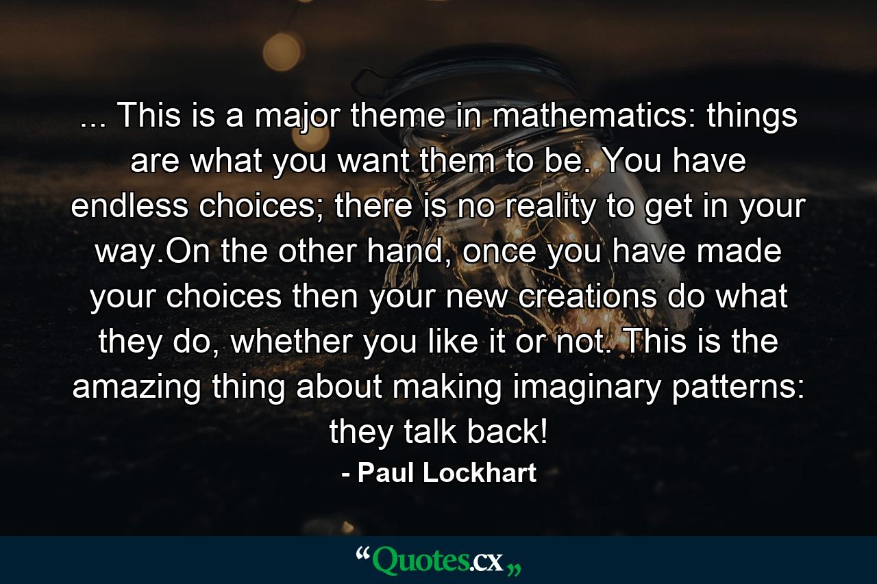 ... This is a major theme in mathematics: things are what you want them to be. You have endless choices; there is no reality to get in your way.On the other hand, once you have made your choices then your new creations do what they do, whether you like it or not. This is the amazing thing about making imaginary patterns: they talk back! - Quote by Paul Lockhart