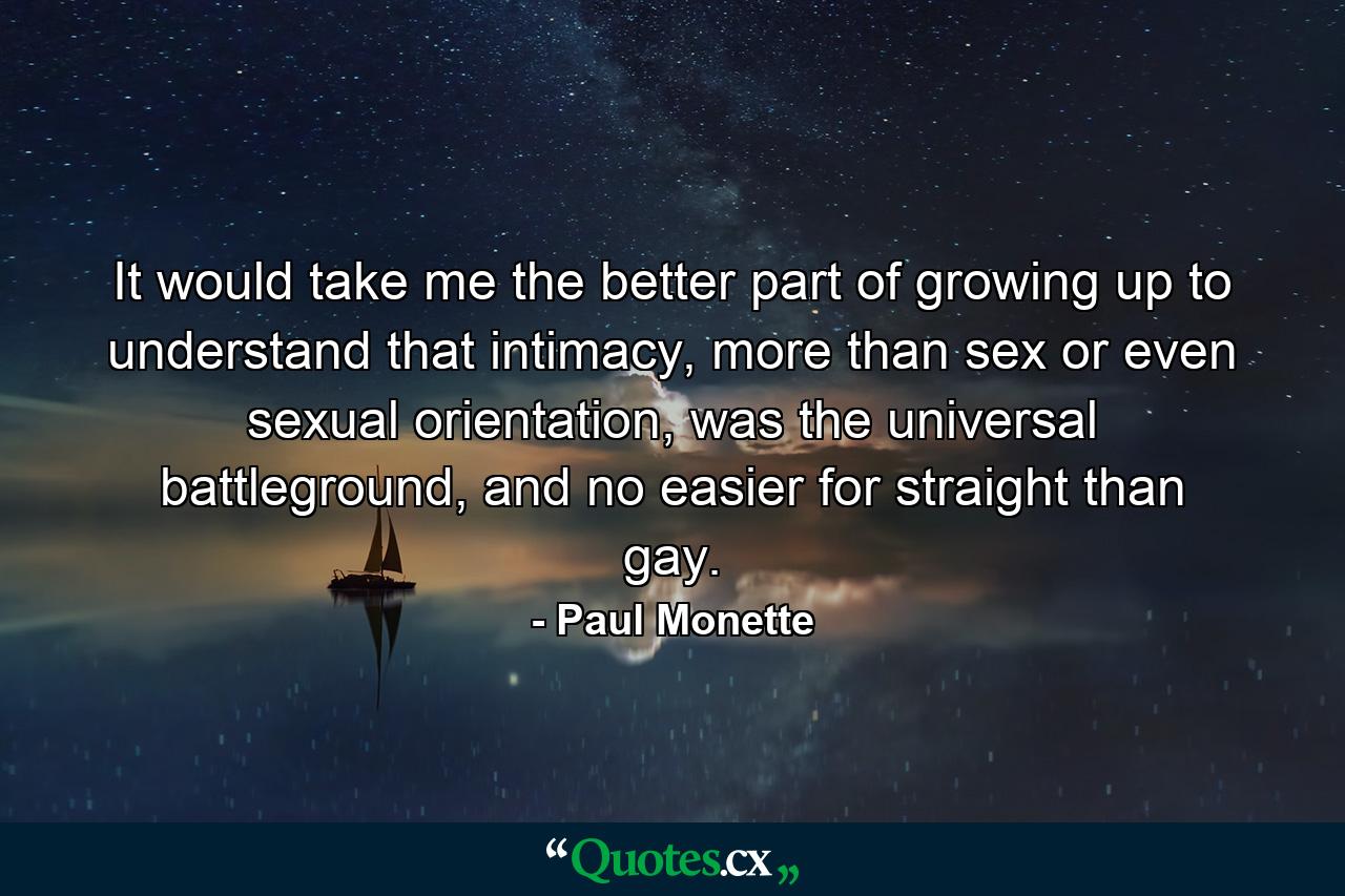 It would take me the better part of growing up to understand that intimacy, more than sex or even sexual orientation, was the universal battleground, and no easier for straight than gay. - Quote by Paul Monette