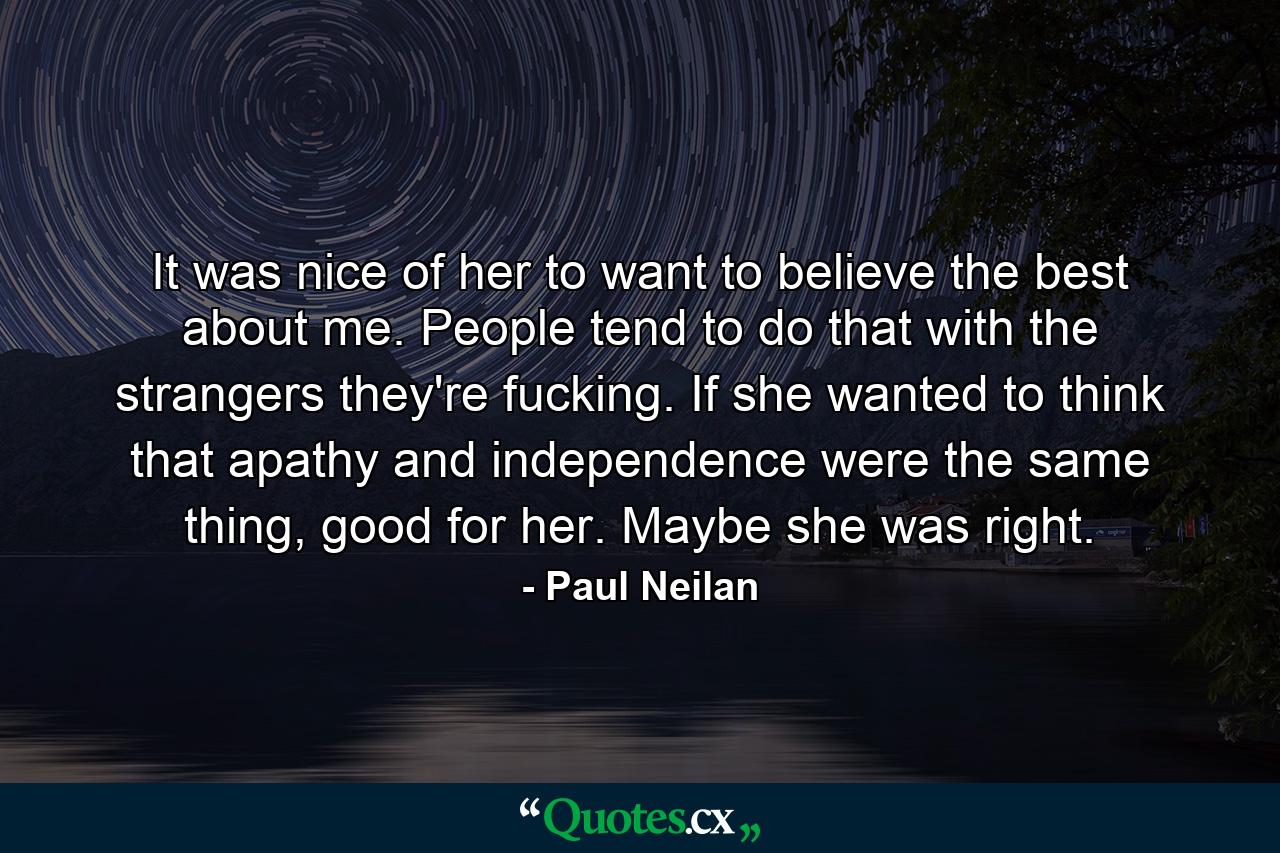 It was nice of her to want to believe the best about me. People tend to do that with the strangers they're fucking. If she wanted to think that apathy and independence were the same thing, good for her. Maybe she was right. - Quote by Paul Neilan