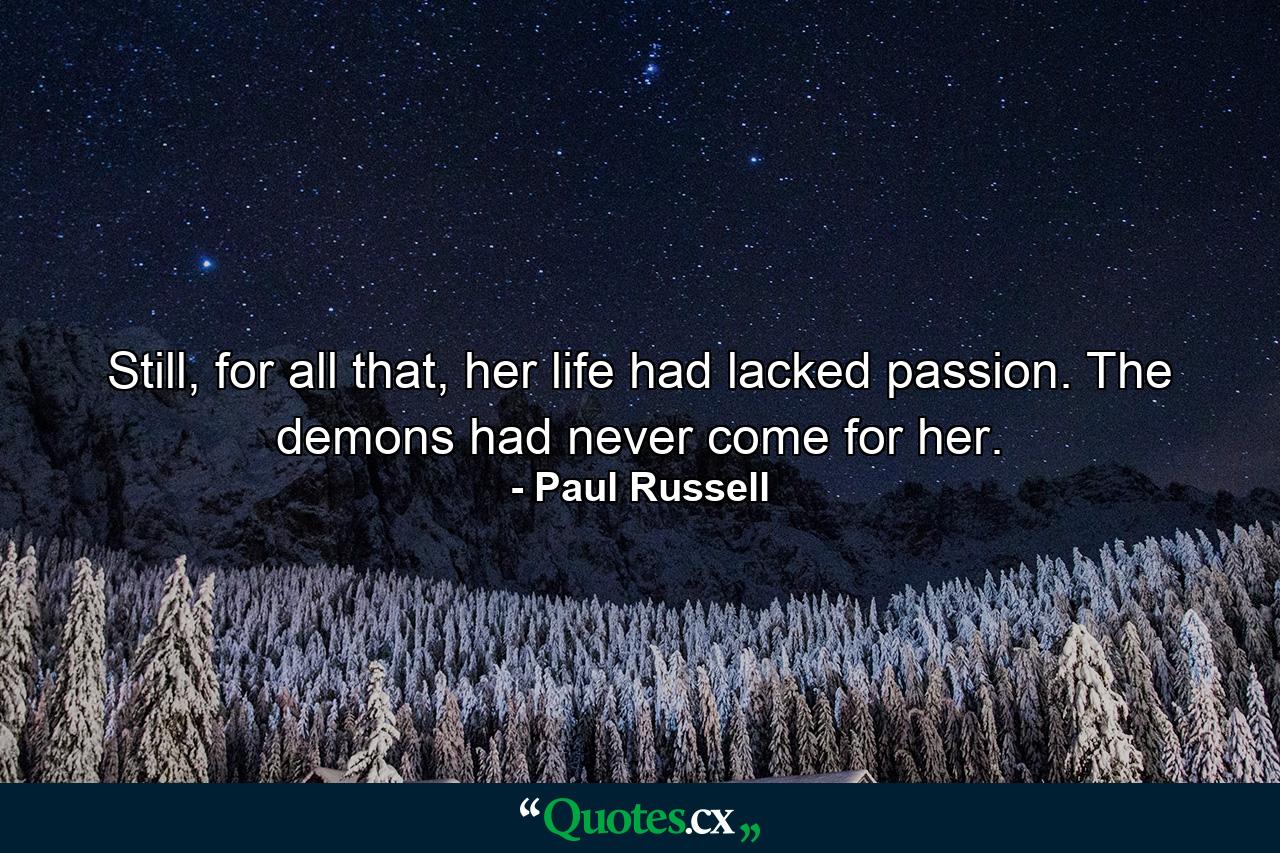 Still, for all that, her life had lacked passion. The demons had never come for her. - Quote by Paul Russell