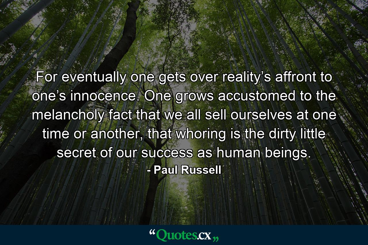 For eventually one gets over reality’s affront to one’s innocence. One grows accustomed to the melancholy fact that we all sell ourselves at one time or another, that whoring is the dirty little secret of our success as human beings. - Quote by Paul Russell