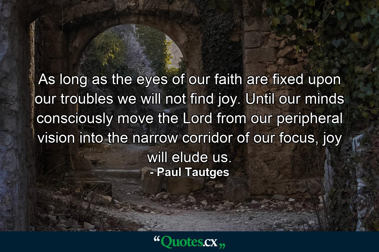 As long as the eyes of our faith are fixed upon our troubles we will not find joy. Until our minds consciously move the Lord from our peripheral vision into the narrow corridor of our focus, joy will elude us. - Quote by Paul Tautges