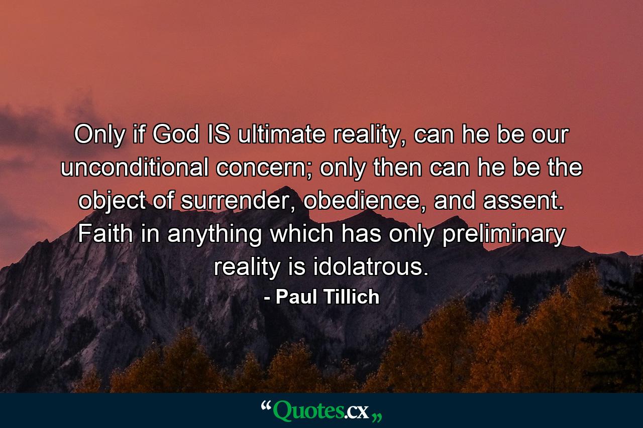 Only if God IS ultimate reality, can he be our unconditional concern; only then can he be the object of surrender, obedience, and assent. Faith in anything which has only preliminary reality is idolatrous. - Quote by Paul Tillich