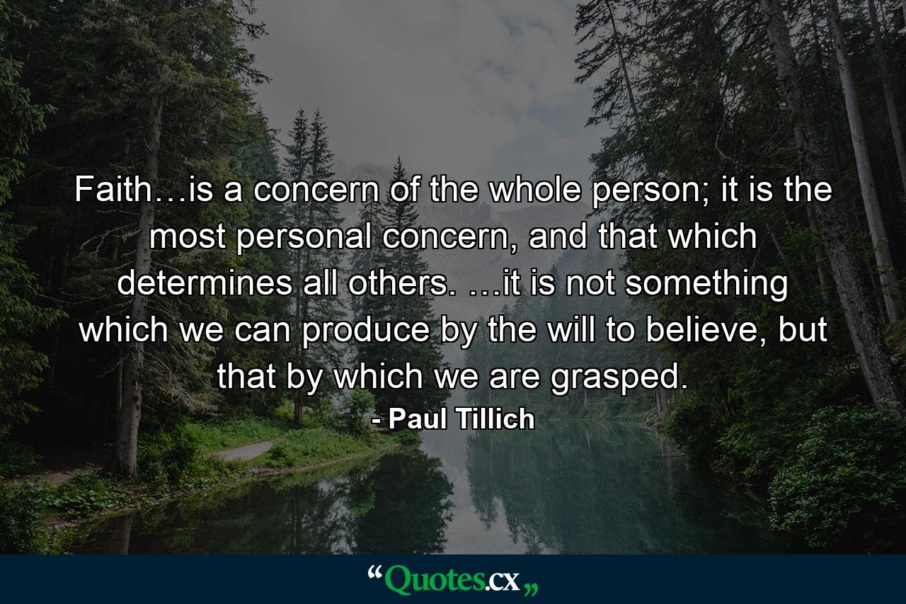 Faith…is a concern of the whole person; it is the most personal concern, and that which determines all others. …it is not something which we can produce by the will to believe, but that by which we are grasped. - Quote by Paul Tillich