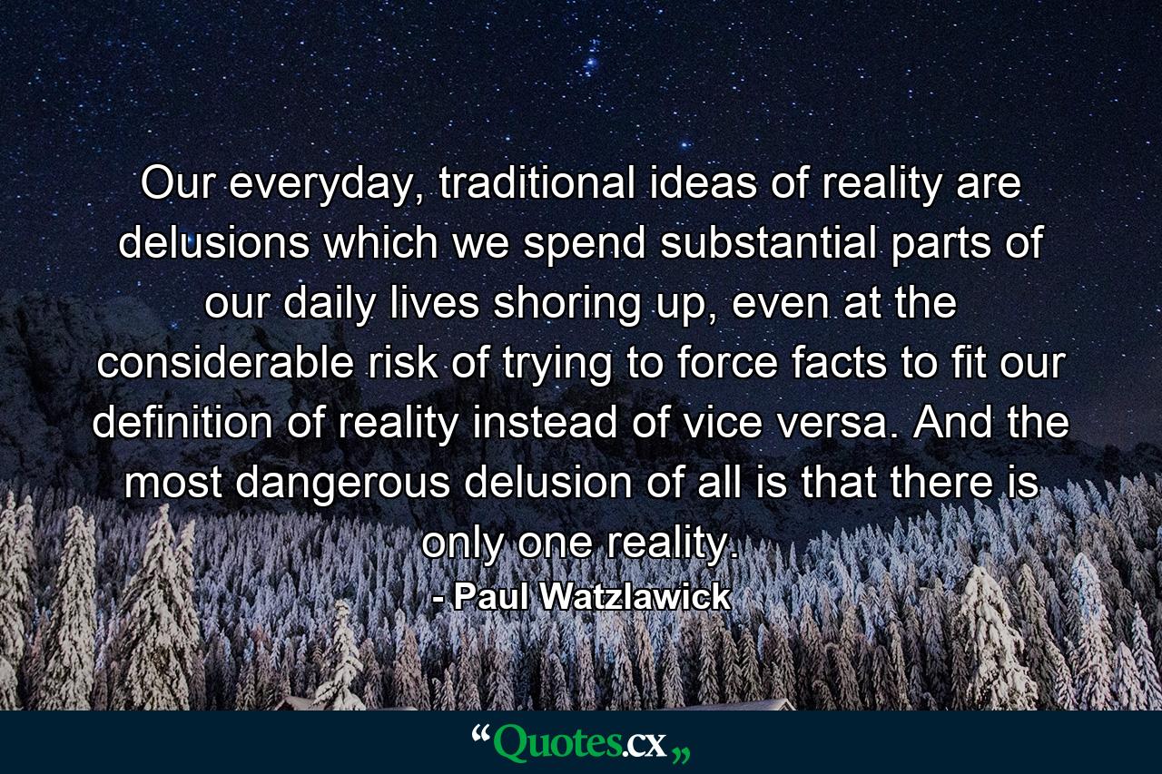 Our everyday, traditional ideas of reality are delusions which we spend substantial parts of our daily lives shoring up, even at the considerable risk of trying to force facts to fit our definition of reality instead of vice versa. And the most dangerous delusion of all is that there is only one reality. - Quote by Paul Watzlawick