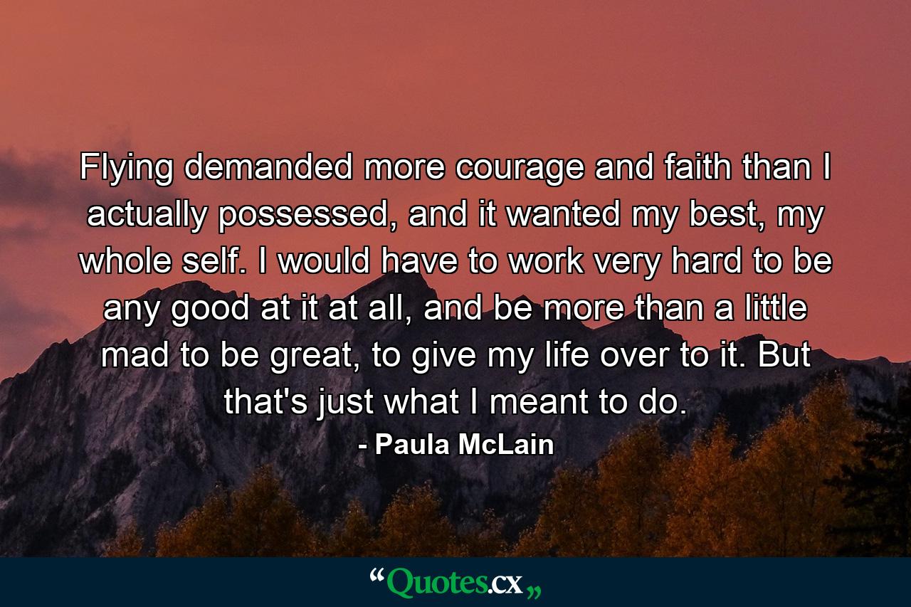 Flying demanded more courage and faith than I actually possessed, and it wanted my best, my whole self. I would have to work very hard to be any good at it at all, and be more than a little mad to be great, to give my life over to it. But that's just what I meant to do. - Quote by Paula McLain