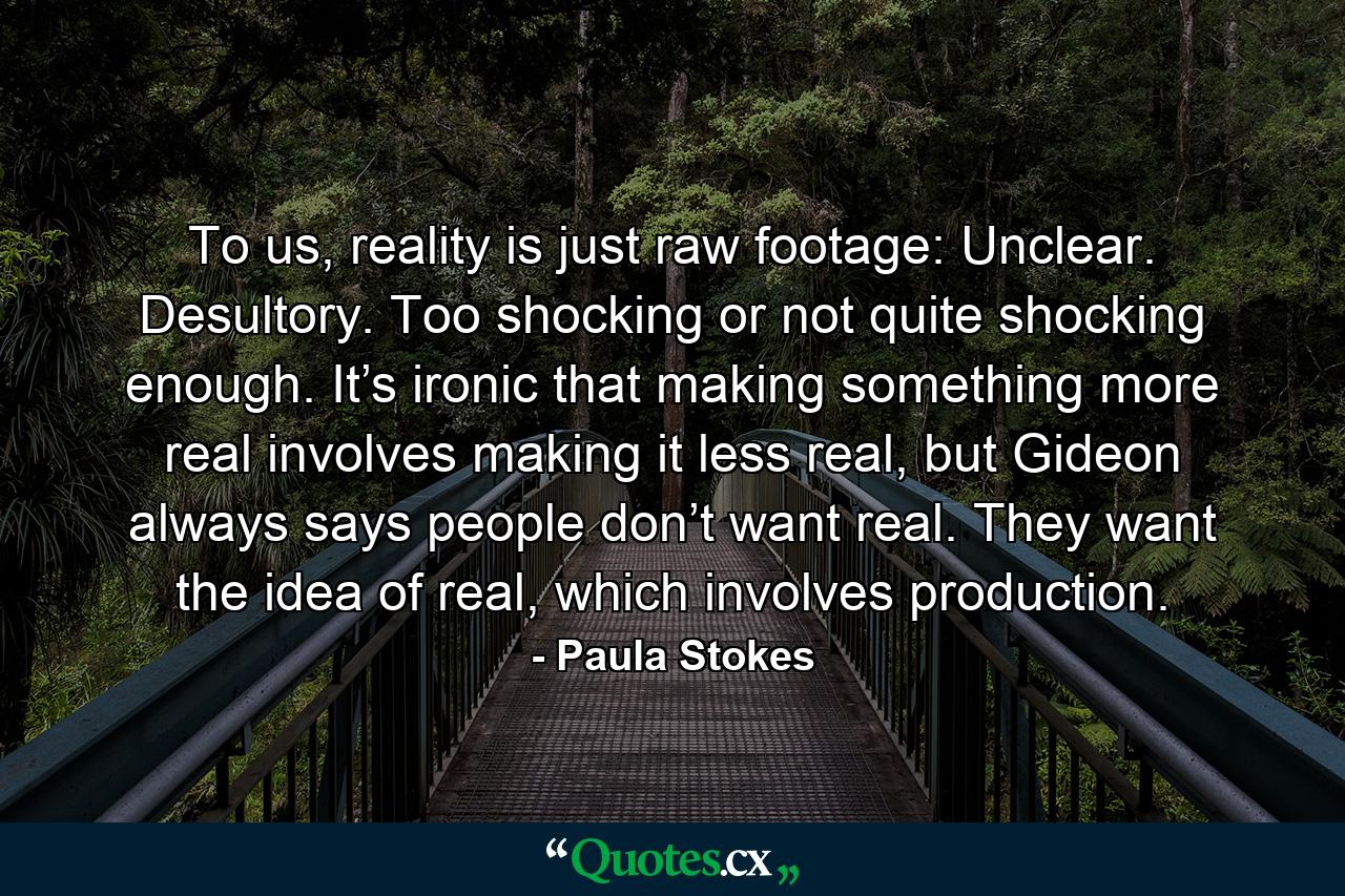 To us, reality is just raw footage: Unclear. Desultory. Too shocking or not quite shocking enough. It’s ironic that making something more real involves making it less real, but Gideon always says people don’t want real. They want the idea of real, which involves production. - Quote by Paula Stokes