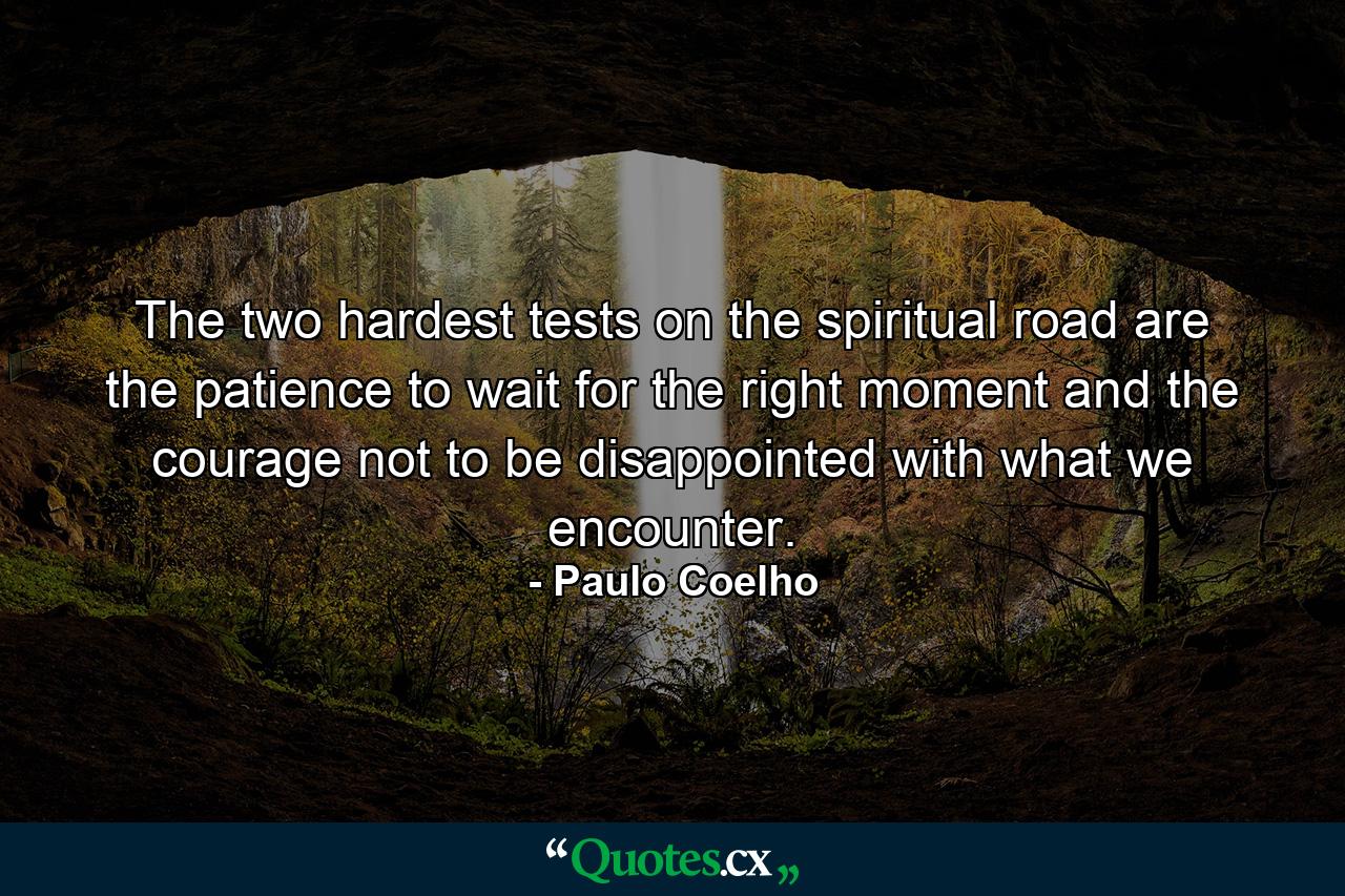 The two hardest tests on the spiritual road are the patience to wait for the right moment and the courage not to be disappointed with what we encounter. - Quote by Paulo Coelho