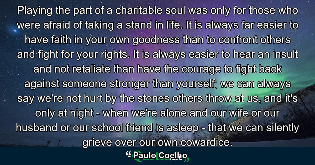 Playing the part of a charitable soul was only for those who were afraid of taking a stand in life. It is always far easier to have faith in your own goodness than to confront others and fight for your rights. It is always easier to hear an insult and not retaliate than have the courage to fight back against someone stronger than yourself; we can always say we're not hurt by the stones others throw at us, and it's only at night - when we're alone and our wife or our husband or our school friend is asleep - that we can silently grieve over our own cowardice. - Quote by Paulo Coelho