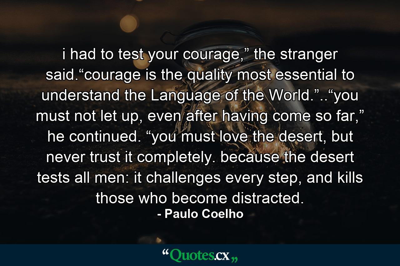 i had to test your courage,” the stranger said.“courage is the quality most essential to understand the Language of the World.”..“you must not let up, even after having come so far,” he continued. “you must love the desert, but never trust it completely. because the desert tests all men: it challenges every step, and kills those who become distracted. - Quote by Paulo Coelho