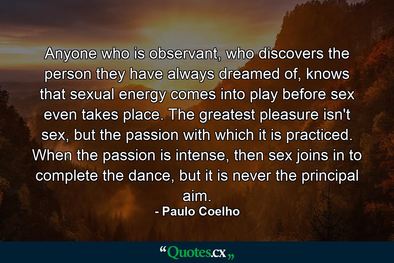 Anyone who is observant, who discovers the person they have always dreamed of, knows that sexual energy comes into play before sex even takes place. The greatest pleasure isn't sex, but the passion with which it is practiced. When the passion is intense, then sex joins in to complete the dance, but it is never the principal aim. - Quote by Paulo Coelho