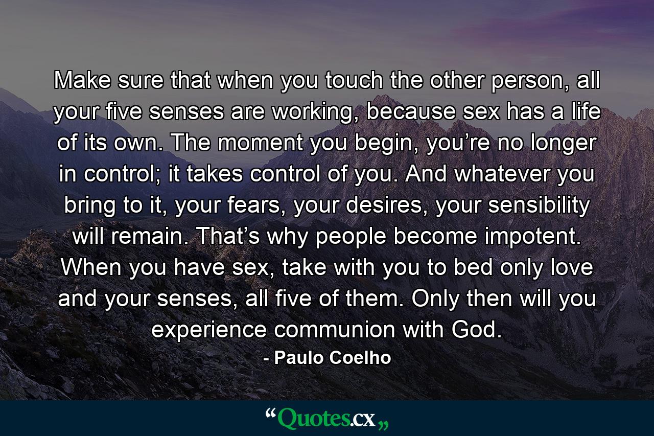 Make sure that when you touch the other person, all your five senses are working, because sex has a life of its own. The moment you begin, you’re no longer in control; it takes control of you. And whatever you bring to it, your fears, your desires, your sensibility will remain. That’s why people become impotent. When you have sex, take with you to bed only love and your senses, all five of them. Only then will you experience communion with God. - Quote by Paulo Coelho