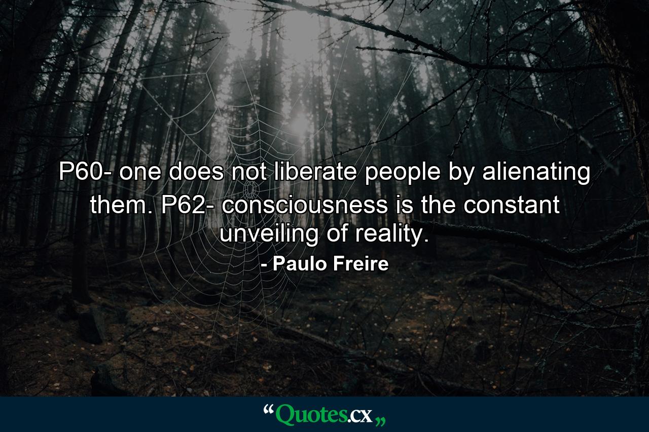 P60- one does not liberate people by alienating them. P62- consciousness is the constant unveiling of reality. - Quote by Paulo Freire