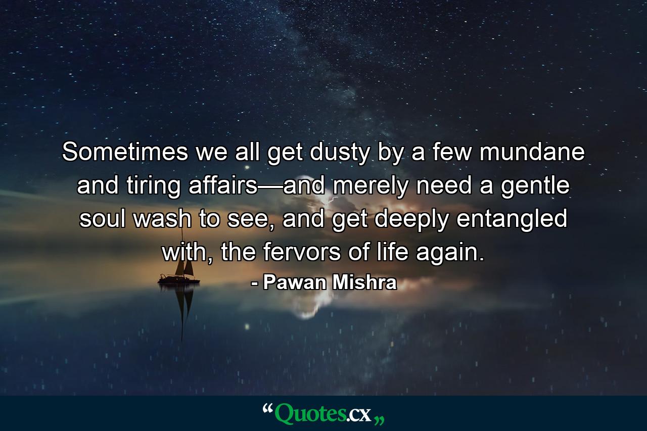 Sometimes we all get dusty by a few mundane and tiring affairs—and merely need a gentle soul wash to see, and get deeply entangled with, the fervors of life again. - Quote by Pawan Mishra