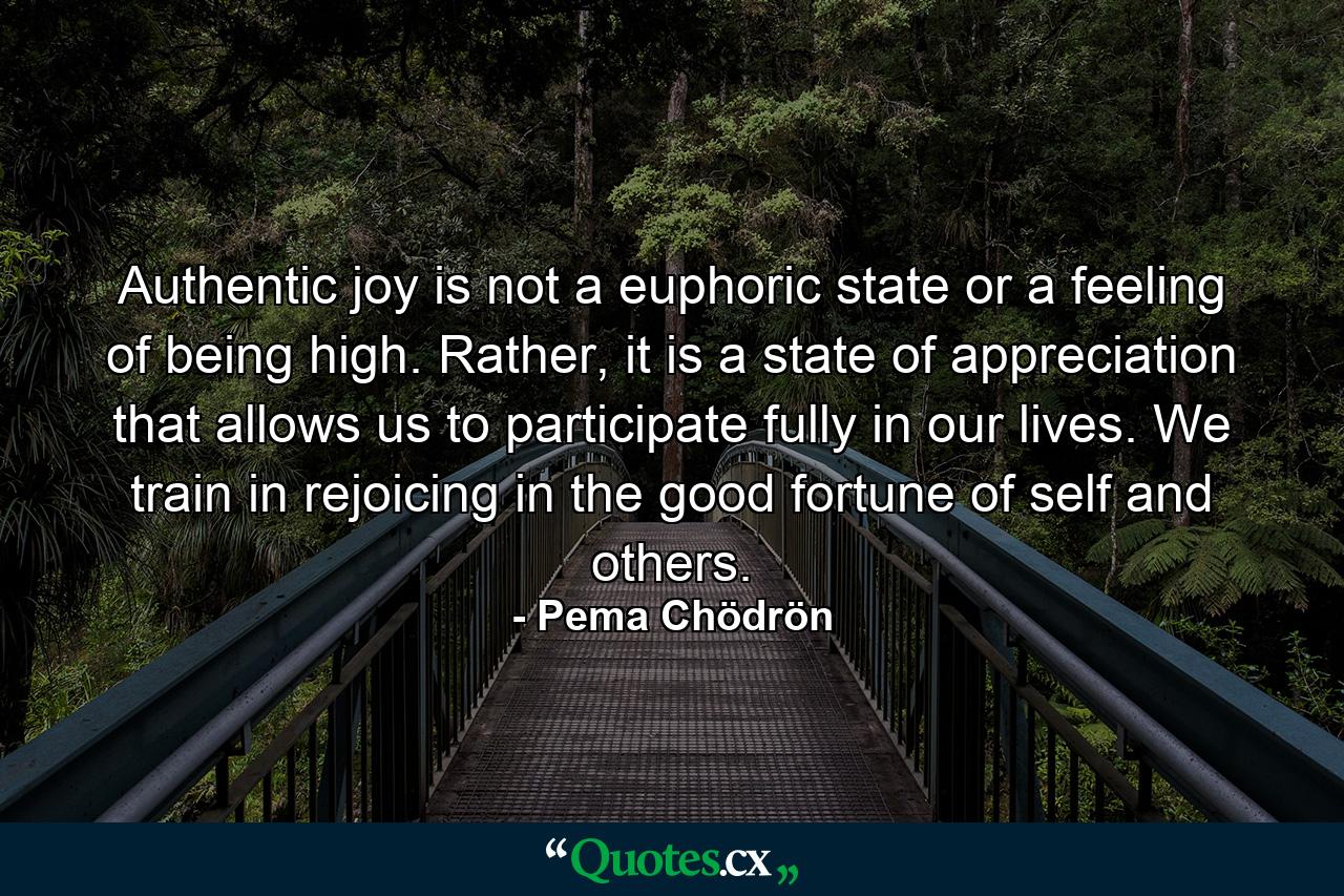 Authentic joy is not a euphoric state or a feeling of being high. Rather, it is a state of appreciation that allows us to participate fully in our lives. We train in rejoicing in the good fortune of self and others. - Quote by Pema Chödrön