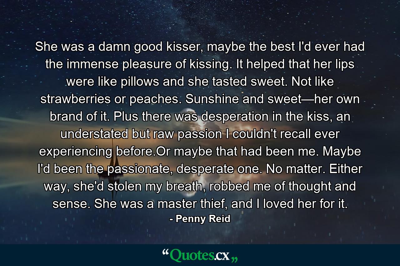 She was a damn good kisser, maybe the best I'd ever had the immense pleasure of kissing. It helped that her lips were like pillows and she tasted sweet. Not like strawberries or peaches. Sunshine and sweet—her own brand of it. Plus there was desperation in the kiss, an understated but raw passion I couldn't recall ever experiencing before.Or maybe that had been me. Maybe I'd been the passionate, desperate one. No matter. Either way, she'd stolen my breath, robbed me of thought and sense. She was a master thief, and I loved her for it. - Quote by Penny Reid