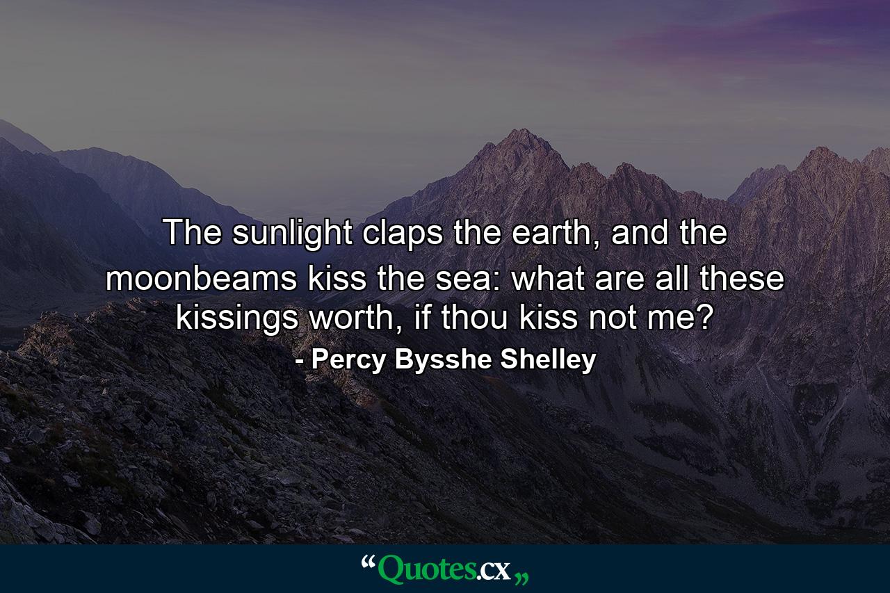 The sunlight claps the earth, and the moonbeams kiss the sea: what are all these kissings worth, if thou kiss not me? - Quote by Percy Bysshe Shelley