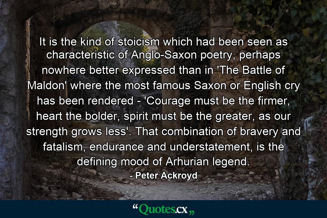 It is the kind of stoicism which had been seen as characteristic of Anglo-Saxon poetry, perhaps nowhere better expressed than in 'The Battle of Maldon' where the most famous Saxon or English cry has been rendered - 'Courage must be the firmer, heart the bolder, spirit must be the greater, as our strength grows less'. That combination of bravery and fatalism, endurance and understatement, is the defining mood of Arhurian legend. - Quote by Peter Ackroyd