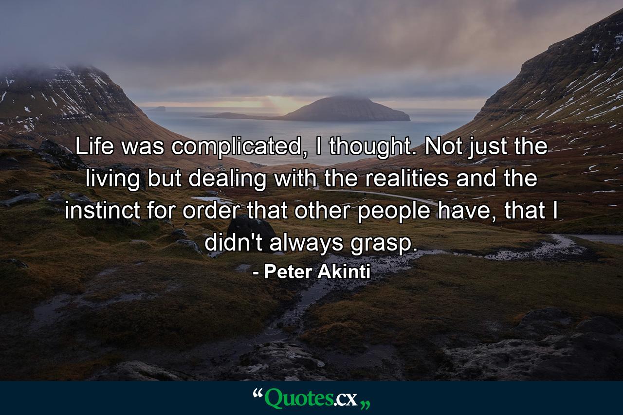 Life was complicated, I thought. Not just the living but dealing with the realities and the instinct for order that other people have, that I didn't always grasp. - Quote by Peter Akinti