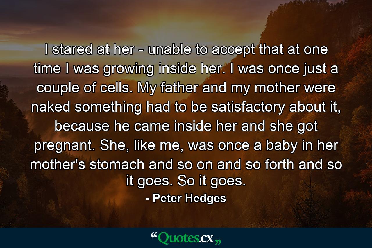 I stared at her - unable to accept that at one time I was growing inside her. I was once just a couple of cells. My father and my mother were naked something had to be satisfactory about it, because he came inside her and she got pregnant. She, like me, was once a baby in her mother's stomach and so on and so forth and so it goes. So it goes. - Quote by Peter Hedges